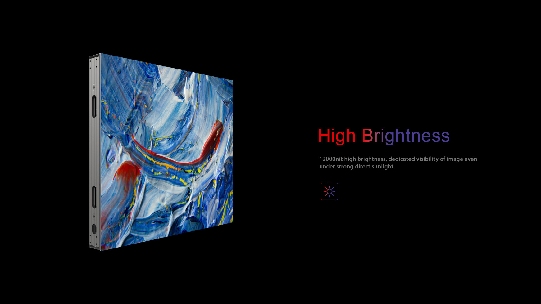 High brightness. 12000nit high brightness, dedicated visibility of image even  under strong direct sunlight. 