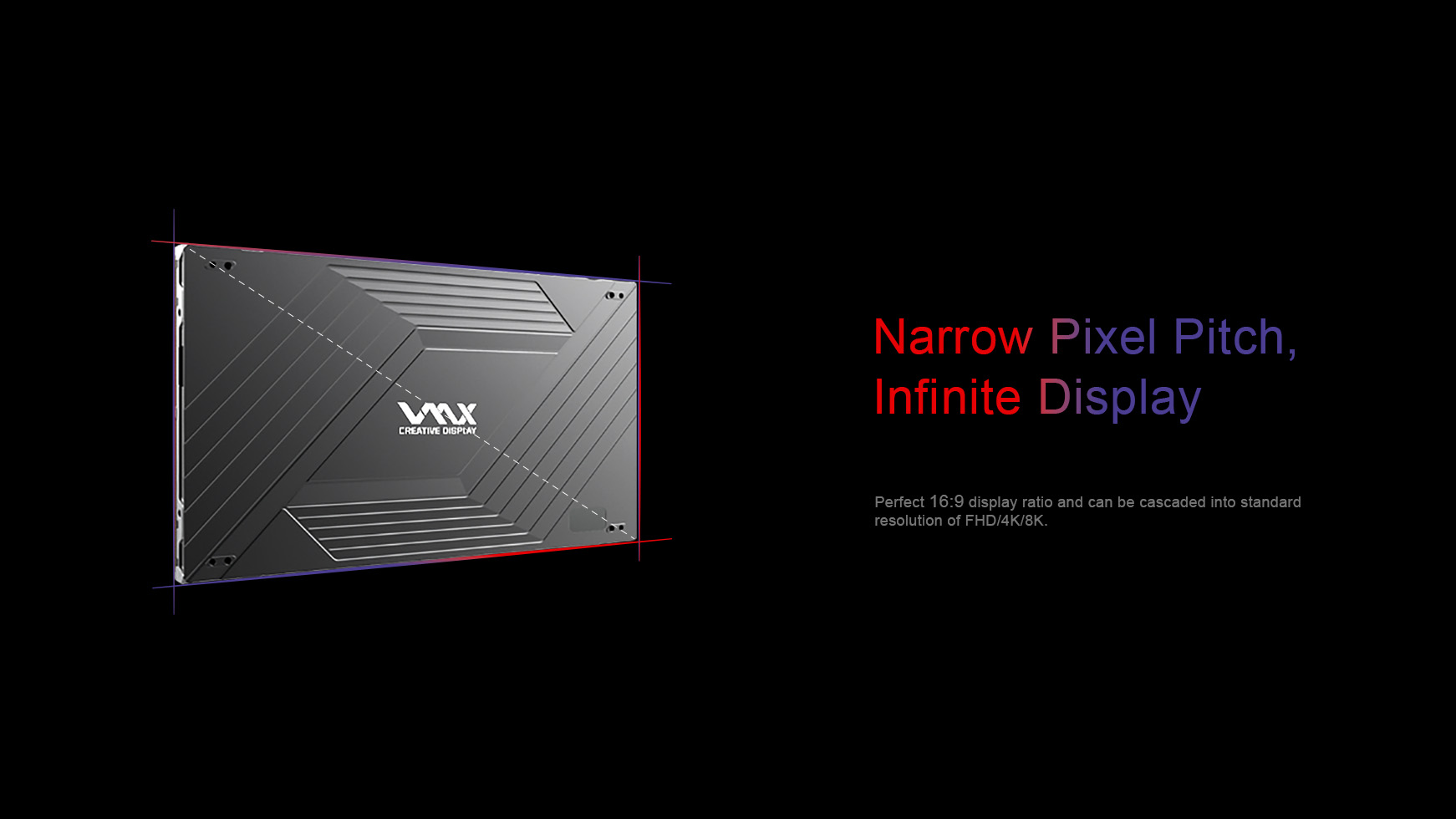 Narrow Pixel Pitch, Infinite Display. Perfect 16:9 display ratio and can be cascaded into standard  resolution of FHD/4K/8K.