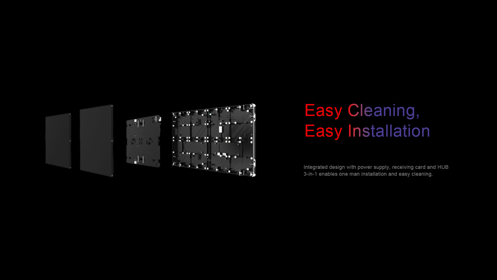 Easy cleaning, easy installation. Integrated design with power supply, receiving card and HUB  3-in-1 enables one man installation and easy cleaning.