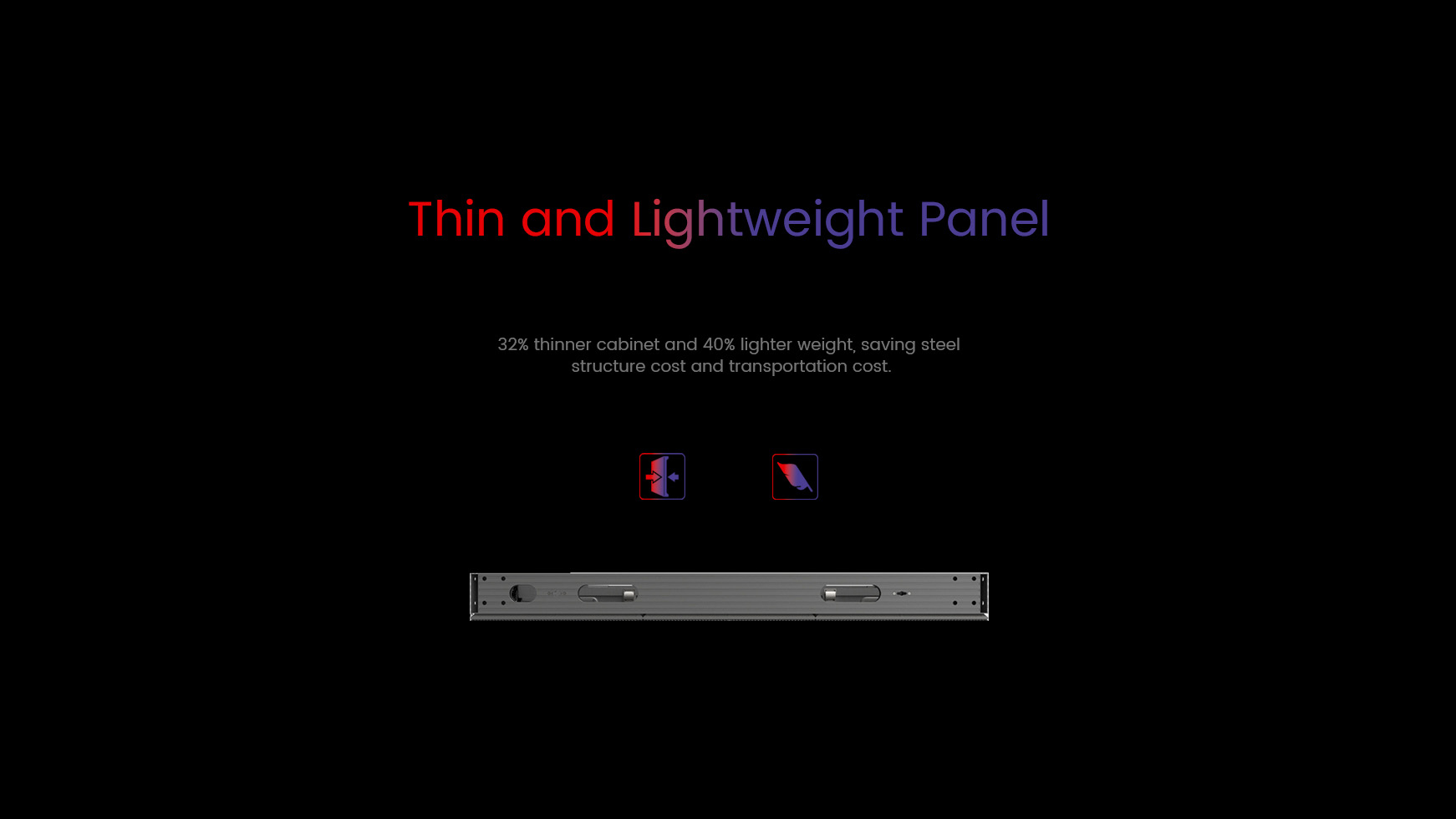 Thin and lightweight panel. 32% thinner cabinet and 40% lighter weight, saving steel  structure cost and transportation cost.