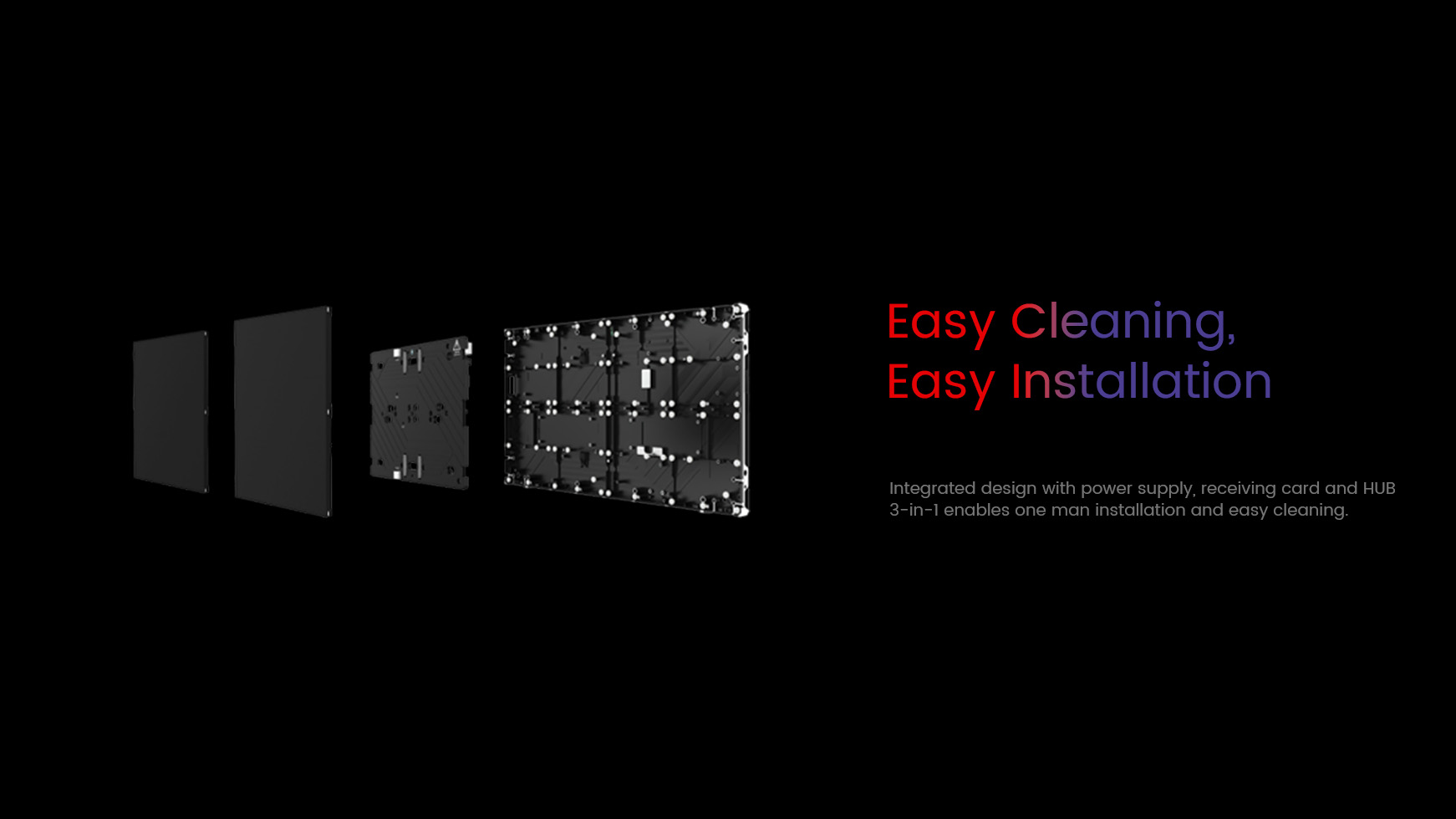 Easy cleaning, easy installation. Integrated design with power supply, receiving card and HUB  3-in-1 enables one man installation and easy cleaning.
